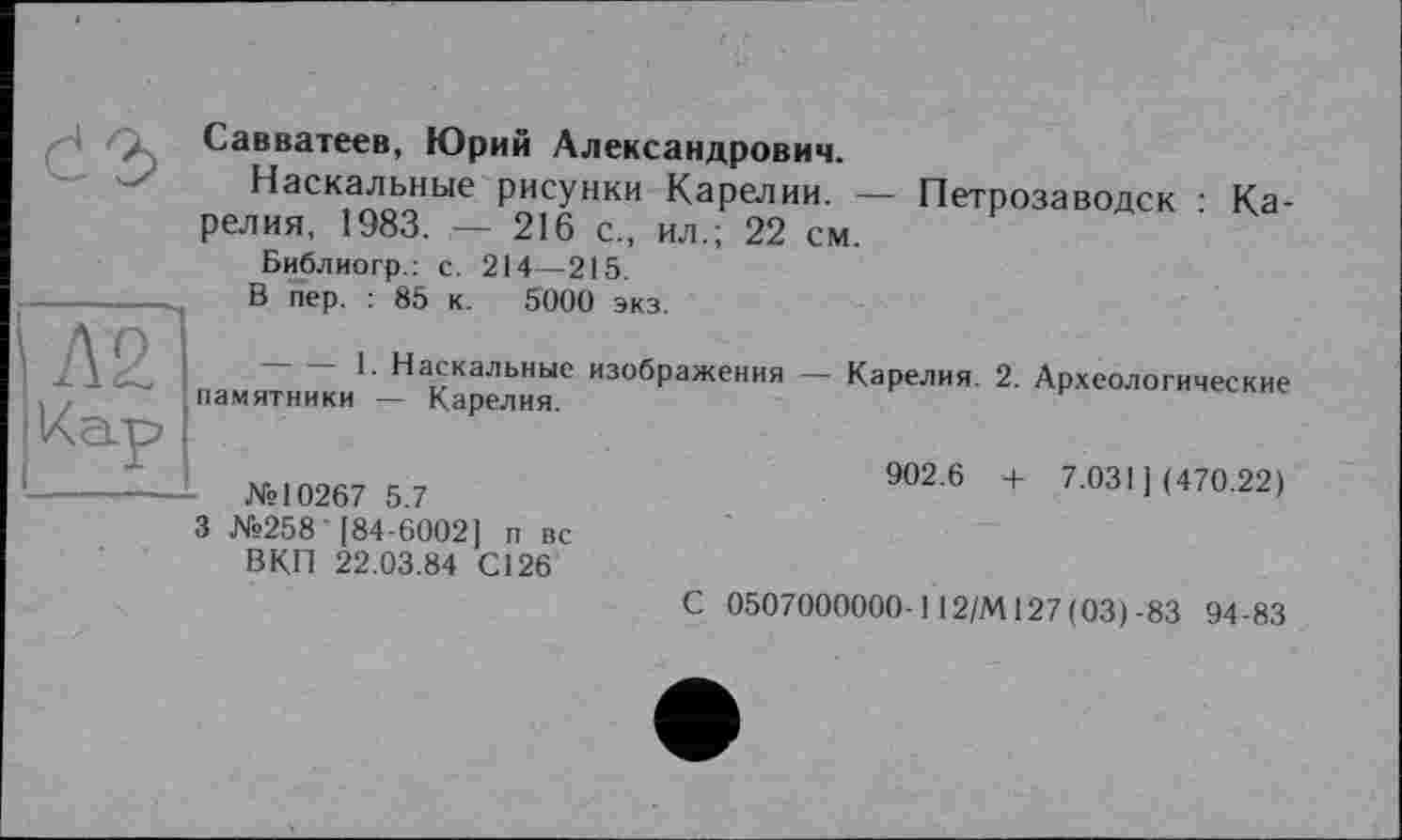 ﻿Савватеев, Юрий Александрович.
Наскальные рисунки Карелии. — Петрозаводск • Карелия, 1983. — 216 с., ил.; 22 см.
Библиогр.: с. 214—215.
В пер. : 85 к. 5000 экз.
Наскальные изображения — Карелия. 2. Археологические памятники — Карелия.
№10267 5.7
902.6 + 7.031] (470.22)
3 №258'184-6002] п вс ВКП 22.03.84 С126
С 0507000000-112/М127(03)-83 94-83